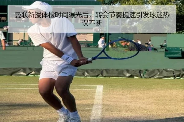 曼联新援体检时间曝光后，转会节奏提速引发球迷热议不断（kaiyun）